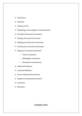  Introduction
 Definition
 Anatomy of root
 Morphology of root complex in multirooted teeth
 Prevalence of Furcation Involvement
 Etiology of Furcation Involvement
 Pathogenesis of Furcation Involvement
 Classification of Furcation Involvement
 Diagnosis of Furcation Involvement
- Clinical examination
- Radiographic examination
- Intraoperative measurements
 Differential Diagnosis
 Treatment Modalities
 Factors affecting clinical outcome
 Prognosis of treated molar furcations
 Conclusion
 References
INTRODUCTION
 