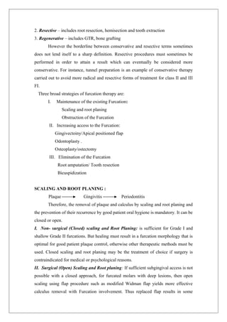 2. Resective – includes root resection, hemisection and tooth extraction
3. Regenerative – includes GTR, bone grafting
However the borderline between conservative and resective terms sometimes
does not lend itself to a sharp definition. Resective procedures must sometimes be
performed in order to attain a result which can eventually be considered more
conservative. For instance, tunnel preparation is an example of conservative therapy
carried out to avoid more radical and resective forms of treatment for class II and III
FI.
Three broad strategies of furcation therapy are:
I. Maintenance of the existing Furcation:
Scaling and root planing
Obstruction of the Furcation
II. Increasing access to the Furcation:
Gingivectoiny/Apical positioned flap
Odontoplasty .
Osteoplasty/ostectomy
III. Elimination of the Furcation
Root amputation/ Tooth resection
Bicuspidization
SCALING AND ROOT PLANING :
Plaque Gingivitis Periodontitis
Therefore, the removal of plaque and calculus by scaling and root planing and
the prevention of their recurrence by good patient oral hygiene is mandatory. It can be
closed or open.
I. Non- surgical (Closed) scaling and Root Planing: is sufficient for Grade I and
shallow Grade II furcations. But healing must result in a furcation morphology that is
optimal for good patient plaque control, otherwise other therapeutic methods must be
used. Closed scaling and root planing may be the treatment of choice if surgery is
contraindicated for medical or psychological reasons.
II. Surgical (Open) Scaling and Root planing: If sufficient subgingival access is not
possible with a closed approach, for furcated molars with deep lesions, then open
scaling using flap procedure such as modified Widman flap yields more effective
calculus removal with Furcation involvement. Thus replaced flap results in some
 