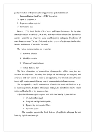 pocket reduction by formation of a long junctional epithelial adhesion.
Factors affecting the efficacy of SRP depend on:
 Open or closed SRP
 Experience of the operator
 Instruments used
Bowers (1979) found that in 58% of upper and lower first molars, the furcation
entrance diameter is narrower (<0.75 mm) than the width of conventional periodontal
curette. Hence the use of curettes alone would result in inadequate debridement of
many furcation areas. The use of ultrasonic scalers is more effective than hand scaling
in close debridement of advanced furcations.
The various instruments that can be used are :
 Furcation curettes
 Mini Five curettes
 Ultrasonic Furcation inserts
 Rotary diamond burs
The large dimensions of conventional ultrasonic-tips inhibit entry into the
furcation in some cases. So many new designs of furcation tips are designed and
developed and were shown in vitro to be superior to conventional sonic/ultrasonic
inserts with greater accessibility and ease of instrumentation in furcation areas.
The intraoperative, careful re-assessment of the lesion within the furcation is by
no means dispensable. Based on intrasurgical findings, the periodontist may be forced
to thoroughly alter his or her treatment plan.
Adjunctive chemotherapeutic agents have been used locally. Agents such as
 1% metronidazole gel
 50mg/ml Tetracycline irrigation
 Tetracycline impregnated fibers
 Povidone iodine
The sporadic, uncontrolled local delivery of antibiotic substance did not
have any significant advantage.
 