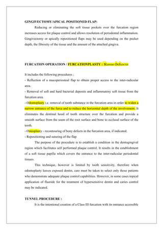 GINGIVECTOMY/APICAL POSITIONED FLAP:
Reducing or eliminating the soft tissue pockets over the furcation region
increases access for plaque control and allows resolution of periodontal inflammation.
Gingivectomy or apically repositioned flaps may be used depending on the pocket
depth, the fibrosity of the tissue and the amount of the attached gingiva.
FURCATION OPERATION / FURCATIONPLASTY : MASSIMO DESANCTIS
It includes the following procedures ;
- Reflection of a mucoperiosteal flap to obtain proper access to the inter-radicular
area.
- Removal of soft and hard bacterial deposits and inflammatory soft tissue from the
furcation area.
- Odontoplasty i.e. removal of tooth substance in the furcation area in order to widen a
narrow entrance of the furca and to reduce the horizontal depth of the involvement. It
eliminates the dentinal hood of tooth structure over the furcation and provide a
smooth surface from the seam of the root surface and bone to occlusal surface of the
tooth.
- Osteoplasty - recontouring of bony defects in the furcation area, if indicated.
- Repositioning and suturing of the flap
The purpose of the procedure is to establish a condition in the dentogingival
region which facilitates self performed plaque control. It results in the establishment
of a soft tissue papilla which covers the entrance to the inter-radicular periodontal
tissues.
This technique, however is limited by tooth sensitivity, therefore when
odontoplasty leaves exposed dentin, care must be taken to select only those patients
who demonstrate adequate plaque control capabilities. However, in some cases topical
application of fluoride for the treatment of hypersensitive dentin and caries control
may be indicated.
TUNNEL PROCEDURE :
It is the intentional creation of a Class III furcation with its entrance accessible
 