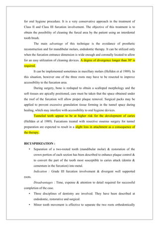 for oral hygiene procedure. It is a very conservative approach in the treatment of
Class II and Class III furcation involvement. The objective of this treatment is to
obtain the possibility of cleaning the furcal area by the patient using an interdental
tooth brush.
The main advantage of this technique is the avoidance of prosthetic
reconstruction and for mandibular molars, endodontic therapy. It can be utilized only
when the furcation entrance dimension is wide enough and coronally located to allow
for an easy utilization of cleaning devices. A degree of divergence longer than 30o
is
required.
It can be implemented sometimes in maxillary molars (Hellden et al 1989). In
this situation, however one of the three roots may have to be resected to improve
accessibility to the furcation area.
During surgery, bone is reshaped to obtain a scalloped morphology and the
soft tissues are apically positioned, care must be taken that the space obtained under
the roof of the furcation will allow proper plaque removal. Surgical packs may be
applied to prevent excessive granulation tissue forming in the tunnel space during
healing, which may interfere with accessibility to oral hygiene devices.
Tunneled teeth appear to be at higher risk for the development of caries
(Hellden et al 1989). Furcations treated with resective osseous surgery for tunnel
preparation are expected to result in a slight loss in attachment as a consequence of
the therapy.
BICUSPIDIZATION :
• Separation of a two-rooted tooth (mandibular molar) & restoration of the
crown portion of each section has been described to enhance plaque control &
to convert the part of the tooth most susceptible to caries attack (dentin &
cementum in the furcation) into metal.
Indication : Grade III furcation involvement & divergent well supported
roots.
Disadvantages : Time, expense & attention to detail required for successful
completion of the case.
• Three disciplines of dentistry are involved. They have been described at
endodontic, restorative and surgical.
• Minor tooth movement is effective to separate the two roots orthodontically
 
