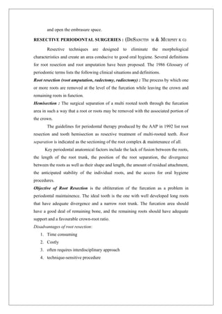 and open the embrasure space.
RESECTIVE PERIODONTAL SURGERIES : (DESANCTIS M & MURPHY K G)
Resective techniques are designed to eliminate the morphological
characteristics and create an area conducive to good oral hygiene. Several definitions
for root resection and root amputation have been proposed. The 1986 Glossary of
periodontic terms lists the following clinical situations and definitions.
Root resection (root amputation, radectomy, radiectomy) : The process by which one
or more roots are removed at the level of the furcation while leaving the crown and
remaining roots in function.
Hemisection : The surgical separation of a multi rooted tooth through the furcation
area in such a way that a root or roots may be removed with the associated portion of
the crown.
The guidelines for periodontal therapy produced by the AAP in 1992 list root
resection and tooth hemisection as resective treatment of multi-rooted teeth. Root
separation is indicated as the sectioning of the root complex & maintenance of all.
Key periodontal anatomical factors include the lack of fusion between the roots,
the length of the root trunk, the position of the root separation, the divergence
between the roots as well as their shape and length, the amount of residual attachment,
the anticipated stability of the individual roots, and the access for oral hygiene
procedures.
Objective of Root Resection is the obliteration of the furcation as a problem in
periodontal maintainence. The ideal tooth is the one with well developed long roots
that have adequate divergence and a narrow root trunk. The furcation area should
have a good deal of remaining bone, and the remaining roots should have adequate
support and a favourable crown-root ratio.
Disadvantages of root resection:
1. Time consuming
2. Costly
3. often requires interdisciplinary approach
4. technique-sensitive procedure
 