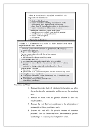 Which root and Why?
1. Remove the root(s) that will eliminate the furcation and allow
the production of a maintainable architecture on the remaining
roots.
2. Remove the tooth with the greatest amount of bone and
attachment loss.
3. Remove the root that best contributes to the elimination of
periodontal problems on adjacent teeth.
4. Remove the root with the greatest number of anatomic
problems, such as severe curvature, developmental grooves,
root flutings, or accessory and multiple root canals.
 