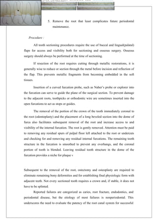 5. Remove the root that least complicates future periodontal
maintenance.
Procedure :
All tooth sectioning procedures require the use of buccal and lingual(palatal)
flaps for access and visibility both for sectioning and osseous surgery. Osseous
surgery should always be performed at the time of sectioning.
If resection of the root requires cutting through metallic restorations, it is
generally wise to reduce or section through the metal before incision and reflection of
the flap. This prevents metallic fragments from becoming embedded in the soft
tissues.
Insertion of a curved furcation probe, such as Naber’s probe or explorer into
the furcation can serve to guide the plane of the surgical section. To prevent damage
to the adjacent roots, toothpicks or orthodontic wire are sometimes inserted into the
open furcations to act as stops or guides.
The removal of the portion of the crown of the tooth immediately coronal to
the root (odontoplasty) and the placement of a long beveled section into the dome of
furca also facilitates subsequent removal of the root and increase access to and
visibility of the internal furcation. The root is gently removed. Attention must be paid
to removing any residual spurs of pulpal floor left attached to the root or undercuts
and checking for and removing any residual internal furcations. The remaining tooth
structure in the furcation is smoothed to prevent any overhangs, and the coronal
portion of tooth is blended. Leaving residual tooth structure in the dome of the
furcation provides a niche for plaque v
Subsequent to the removal of the root, ostectomy and osteoplasty are required to
eliminate remaining bony deformities and for establishing final physiologic form with
adjacent teeth. Not every sectioned tooth requires a crown and, if stable, it does not
have to be splinted.
Reported failures are categorized as caries, root fracture, endodontics, and
periodontal disease, but the etiology of most failures is nonperiodontal. This
underscores the need to evaluate the patency of the root canal system for successful
 