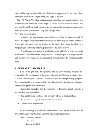 root canal therapy; the occlusal forces relating to the opposing arch; the length of the
edentulous span; and the length, width, and shape of the root.
The 1989 World Workshop in Periodontics stated that root resection therapy is a
procedure which should still remain as part of the periodontal armamentarium to treat
very specific problems which cannot be solved by any other therapeutic approach and
when the tooth in question has a very high strategic value.
Procedure for Hemisection :
It is often convinent to draw a straight line in pencil on the tooth from both the
buccal and lingual furcations to the occlusal surface where they are joined. The line is
drawn with the same axial inclination as the tooth. This gives the clinician a
perspective on sectioning the tooth, particularly if the molar is tilted.
A single sectioned root of a mandibular molar will offer a better prognosis
when a short edentulous span is being restored. The longer span is more problematic
and should be reevaluated for osseointegrated implants unless the remaining root is
large.
REGENERATIVE PROCEDURES
It is always preferable to regenerate the lost periodontium; however, the
predictability for regeneration in the case of a through-and-through furcation is low.
It is time consuming and expensive. The defects with the most promising prospects
for regeneration have a vertical wall of bone buccal to the furcation and divergent
roots to allow proper root debridement.
Regenerative Procedure for the Treatment of Furcation defects includes a
variety of surgical approaches :
 Root conditioning combined with coronally advanced flap procedure.
 Placement of bone grafts or bone substitute implants.
 Guided Tissue Regeneration.
Root conditioning is intended to decontaminate, detoxify and demineralize the
root surface, removing the smear layer and exposing collagen matrix.
Agents commonly used are:
- Citric acid
- Tetracycline HC1
 