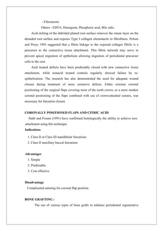- Fibronectin
Others - EDTA, Detergents, Phosphoric acid, Bile salts.
Acid etching of the debrided planed root surface removes the smear layer on the
denuded root surface and exposes Type I collagen chemotactic to fibroblasts. Polson
and Proye 1983 suggested that a fibrin linkage to the exposed collagen fibrils is a
precursor to the connective tissue attachment. This fibrin network may serve to
prevent apical migration of epithelium allowing migration of periodontal precursor
cells to the root.
Acid treated defects have been predictably closed with new connective tissue
attachment, while nonacid treated controls regularly showed failure by re-
epithelization. The research has also demonstrated the need for adequate wound
closure during treatment of more extensive defects. Either extreme coronal
positioning of the surgical flaps covering most of the tooth crown, or a more modest
coronal positioning of the flaps combined with use of crown-attached sutures, was
necessary for furcation closure
CORONALLY POSITIONED FLAPS AND CITRIC ACID
Stahl and Froum (1991) have confirmed histologically the ability to achieve new
attachment using this technique.
Indications
1. Class II or Class III mandibular furcations
2. Class II maxillary buccal furcations
Advantages
1. Simple
2. Predictable
3. Cost effective
Disadvantage
Complicated suturing for coronal flap position.
BONE GRAFTING :
The use of various types of bone grafts to enhance periodontal regenerative
 