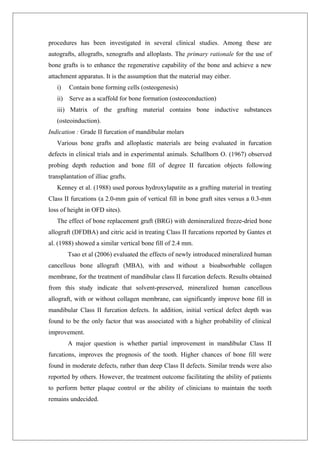 procedures has been investigated in several clinical studies. Among these are
autografts, allografts, xenografts and alloplasts. The primary rationale for the use of
bone grafts is to enhance the regenerative capability of the bone and achieve a new
attachment apparatus. It is the assumption that the material may either.
i) Contain bone forming cells (osteogenesis)
ii) Serve as a scaffold for bone formation (osteoconduction)
iii) Matrix of the grafting material contains bone inductive substances
(osteoinduction).
Indication : Grade II furcation of mandibular molars
Various bone grafts and alloplastic materials are being evaluated in furcation
defects in clinical trials and in experimental animals. Schallhorn O. (1967) observed
probing depth reduction and bone fill of degree II furcation objects following
transplantation of illiac grafts.
Kenney et al. (1988) used porous hydroxylapatite as a grafting material in treating
Class II furcations (a 2.0-mm gain of vertical fill in bone graft sites versus a 0.3-mm
loss of height in OFD sites).
The effect of bone replacement graft (BRG) with demineralized freeze-dried bone
allograft (DFDBA) and citric acid in treating Class II furcations reported by Gantes et
al. (1988) showed a similar vertical bone fill of 2.4 mm.
Tsao et al (2006) evaluated the effects of newly introduced mineralized human
cancellous bone allograft (MBA), with and without a bioabsorbable collagen
membrane, for the treatment of mandibular class II furcation defects. Results obtained
from this study indicate that solvent-preserved, mineralized human cancellous
allograft, with or without collagen membrane, can significantly improve bone fill in
mandibular Class II furcation defects. In addition, initial vertical defect depth was
found to be the only factor that was associated with a higher probability of clinical
improvement.
A major question is whether partial improvement in mandibular Class II
furcations, improves the prognosis of the tooth. Higher chances of bone fill were
found in moderate defects, rather than deep Class II defects. Similar trends were also
reported by others. However, the treatment outcome facilitating the ability of patients
to perform better plaque control or the ability of clinicians to maintain the tooth
remains undecided.
 