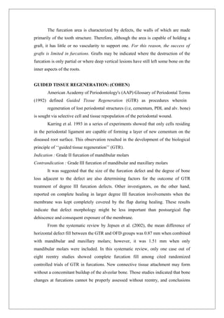 The furcation area is characterized by defects, the walls of which are made
primarily of the tooth structure. Therefore, although the area is capable of holding a
graft, it has little or no vascularity to support one. For this reason, the success of
grafts is limited in furcations. Grafts may be indicated where the destruction of the
furcation is only partial or where deep vertical lesions have still left some bone on the
inner aspects of the roots.
GUIDED TISSUE REGENERATION: (COHEN)
American Academy of Periodontology's (AAP) Glossary of Periodontal Terms
(1992) defined Guided Tissue Regeneration (GTR) as procedures wherein
regeneration of lost periodontal structures (i:e, cementum, PDL and alv. bone)
is sought via selective cell and tissue repopulation of the periodontal wound.
Karring et al. 1993 in a series of experiments showed that only cells residing
in the periodontal ligament are capable of forming a layer of new cementum on the
diseased root surface. This observation resulted in the development of the biological
principle of ‘‘guided tissue regeneration’’ (GTR).
Indication : Grade II furcation of mandibular molars
Contrandication : Grade III furcation of mandibular and maxillary molars
It was suggested that the size of the furcation defect and the degree of bone
loss adjacent to the defect are also determining factors for the outcome of GTR
treatment of degree III furcation defects. Other investigators, on the other hand,
reported on complete healing in larger degree III furcation involvements when the
membrane was kept completely covered by the flap during healing. These results
indicate that defect morphology might be less important than postsurgical flap
dehiscence and consequent exposure of the membrane.
From the systematic review by Jepsen et al. (2002), the mean difference of
horizontal defect fill between the GTR and OFD groups was 0.87 mm when combined
with mandibular and maxillary molars; however, it was 1.51 mm when only
mandibular molars were included. In this systematic review, only one case out of
eight reentry studies showed complete furcation fill among cited randomized
controlled trials of GTR in furcations. New connective tissue attachment may form
without a concomitant buildup of the alveolar bone. Those studies indicated that bone
changes at furcations cannot be properly assessed without reentry, and conclusions
 