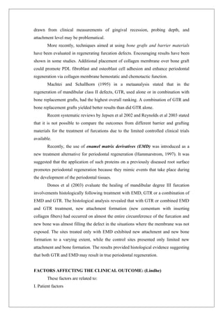 drawn from clinical measurements of gingival recession, probing depth, and
attachment level may be problematical.
More recently, techniques aimed at using bone grafts and barrier materials
have been evaluated in regenerating furcation defects. Encouraging results have been
shown in some studies. Additional placement of collagen membrane over bone graft
could promote PDL fibroblast and osteoblast cell adhesion and enhance periodontal
regeneration via collagen membrane hemostatic and chemotactic function.
Machtei and Schallhorn (1995) in a metaanalysis stated that in the
regeneration of mandibular class II defects, GTR, used alone or in combination with
bone replacement grafts, had the highest overall ranking. A combination of GTR and
bone replacement grafts yielded better results than did GTR alone.
Recent systematic reviews by Jepsen et al 2002 and Reynolds et al 2003 stated
that it is not possible to compare the outcomes from different barrier and grafting
materials for the treatment of furcations due to the limited controlled clinical trials
available.
Recently, the use of enamel matrix derivatives (EMD) was introduced as a
new treatment alternative for periodontal regeneration (Hammarstrom, 1997). It was
suggested that the application of such proteins on a previously diseased root surface
promotes periodontal regeneration because they mimic events that take place during
the development of the periodontal tissues.
Donos et al (2003) evaluate the healing of mandibular degree III furcation
involvements histologically following treatment with EMD, GTR or a combination of
EMD and GTR. The histological analysis revealed that with GTR or combined EMD
and GTR treatment, new attachment formation (new cementum with inserting
collagen fibers) had occurred on almost the entire circumference of the furcation and
new bone was almost filling the defect in the situations where the membrane was not
exposed. The sites treated only with EMD exhibited new attachment and new bone
formation to a varying extent, while the control sites presented only limited new
attachment and bone formation. The results provided histological evidence suggesting
that both GTR and EMD may result in true periodontal regeneration.
FACTORS AFFECTING THE CLINICAL OUTCOME: (Lindhe)
These factors are related to:
I. Patient factors
 