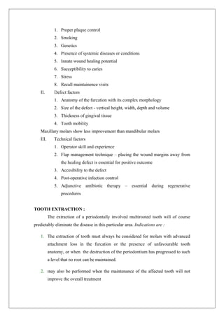 1. Proper plaque control
2. Smoking
3. Genetics
4. Presence of systemic diseases or conditions
5. Innate wound healing potential
6. Succeptibility to caries
7. Stress
8. Recall maintainence visits
II. Defect factors
1. Anatomy of the furcation with its complex morphology
2. Size of the defect - vertical height, width, depth and volume
3. Thickness of gingival tissue
4. Tooth mobility
Maxillary molars show less improvement than mandibular molars
III. Technical factors
1. Operator skill and experience
2. Flap management technique – placing the wound margins away from
the healing defect is essential for positive outcome
3. Accesibility to the defect
4. Post-operative infection control
5. Adjunctive antibiotic therapy – essential during regenerative
procedures
TOOTH EXTRACTION :
The extraction of a periodontally involved multirooted tooth will of course
predictably eliminate the disease in this particular area. Indications are :
1. The extraction of tooth must always be considered for molars with advanced
attachment loss in the furcation or the presence of unfavourable tooth
anatomy, or when the destruction of the periodontium has progressed to such
a level that no root can be maintained.
2. may also be performed when the maintenance of the affected tooth will not
improve the overall treatment
 