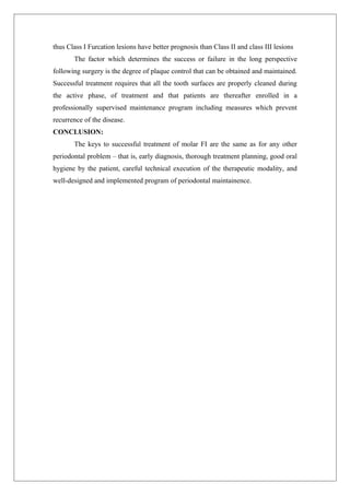 thus Class I Furcation lesions have better prognosis than Class II and class III lesions
The factor which determines the success or failure in the long perspective
following surgery is the degree of plaque control that can be obtained and maintained.
Successful treatment requires that all the tooth surfaces are properly cleaned during
the active phase, of treatment and that patients are thereafter enrolled in a
professionally supervised maintenance program including measures which prevent
recurrence of the disease.
CONCLUSION:
The keys to successful treatment of molar FI are the same as for any other
periodontal problem – that is, early diagnosis, thorough treatment planning, good oral
hygiene by the patient, careful technical execution of the therapeutic modality, and
well-designed and implemented program of periodontal maintainence.
 