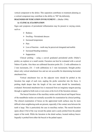 vertical component to the defect. This separation contributes to treatment planning as
a vertical component may contribute to the ability to "fill" the deformity.
DIAGNOSIS OF FURCATION INVOLVEMENT : (Muller 1996)
A) CLINICAL EXAMINATION
Signs and symptoms of periodontal inflammation may be present to varying extent,
such as :
 Redness
 Swelling - Periodontal abscess
 Increased temperature
 Pain
 Loss of function – tooth may be perceived elongated and mobile
 Increased bleeding tendency
 Suppuration
Clinical probing – using a curved graduated periodontal probe (Naber’s
probe), an explorer or a small curette. Furcation can best be evaluated with a curved
Nabers #2 probe. Also there are calibrated furcation probe ZA - 2 with calibrations in
2 mm increments, ZA - 3 with calibrations in 3 -mm increaments. Straight probes
detect only vertical attachment loss and are not accessible for determining horizontal
attachment loss.
Vertical attachment loss on the adjacent roots should be probed at the
furcation line angle of each root, angling the probe somewhat into the furca. A
probing depth deeper than the length of the root trunk should be immediately
evaluated. Horizontal attachment loss is measured from an imaginary tangent passing
through or applied at both roots or root cones at the level of the furcation entrance.
The buccal furcation of the maxillary molars and the buccal and lingual furcas
of the mandibular molars are normally accessible for examination by clinical probing.
The clinical examination of furcas on the approximal tooth surfaces may be more
difficult when neighboring teeth are present, especially if the contact area between the
teeth is large. This is particularly the case in maxillary molars. The mesial furcation
opens about 2/3rd of the way toward the palate and is easily probed from the palatal
aspect of the tooth. While the furcation in the distal surface, located midway bucco-
lingually is probed form either the buccal or the palatal aspect.
 