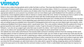 Vimeo is also a video sharing website which unlike YouTube is ad-free. They have described themselves as a supporting
community of creators and it allows users to host, distribute and monetize videos. I think it is a nice way to share work with
people and is more directed at the creative area of videos rather than the wide range that YouTube has. This might be a more
appropriate website to use to present my animation and I am more likely to get useful feedback from this website as it will be
accessed by a more targeted audience with an interest in creative videos like mine. Similar to YouTube you have an option to like,
follow or share each video with others and people will share with like-minded people who may also like my work.
The access to Vimeo is graded so you can have a free membership which gives you a limited amount of viewing but you can pay a
monthly fee to join which varies in price depending upon what level of access you want and how much you want to view. People
who are willing to pay are probably more interested in finding good artists and so you are more likely to get more specific, more
professional feedback from these viewers which I would value more. This is also another indicator that the audience for Vimeo in
general would be more specific to people interested in media. If I get to the point of having a portfolio of work and a range of
followers, I can also set up a page to get subscribers pay to watch my videos. I don’t want to do that yet because it will lower the
views on my videos and I would prefer the quantity to enjoy and get my work spread faster out there.
This website has some really useful features that would enable someone to develop and learn from the viewings of their work.
They give advice on how to customize your work to build a brand or style, you can create an app to show your work also the site
has analytical output so you can see who is watching your videos and how they are accessing it so you can then start to build up
an idea of the types of audience you are attracting and how to either maximize this and also reach out to others to get your work
seen by more people. This would definitely be useful information to have. Also, if you are working collectively on a project you
can share the film and people can add timed notes to the video which is great for editing, designing advice and the feedback is
read at the exact point on the video that the comment relates to which I think is really helpful and would help me improve my
work.
 