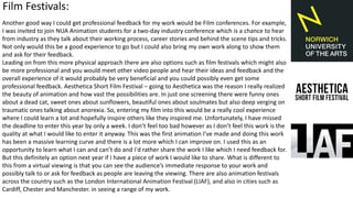 Another good way I could get professional feedback for my work would be Film conferences. For example,
I was invited to join NUA Animation students for a two-day industry conference which is a chance to hear
from industry as they talk about their working process, career stories and behind the scene tips and tricks.
Not only would this be a good experience to go but I could also bring my own work along to show them
and ask for their feedback.
Leading on from this more physical approach there are also options such as film festivals which might also
be more professional and you would meet other video people and hear their ideas and feedback and the
overall experience of it would probably be very beneficial and you could possibly even get some
professional feedback. Aesthetica Short Film Festival – going to Aesthetica was the reason I really realized
the beauty of animation and how vast the possibilities are. In just one screening there were funny ones
about a dead cat, sweet ones about sunflowers, beautiful ones about soulmates but also deep verging on
traumatic ones talking about anorexia. So, entering my film into this would be a really cool experience
where I could learn a lot and hopefully inspire others like they inspired me. Unfortunately, I have missed
the deadline to enter this year by only a week. I don’t feel too bad however as I don’t feel this work is the
quality at what I would like to enter it anyway. This was the first animation I’ve made and doing this work
has been a massive learning curve and there is a lot more which I can improve on. I used this as an
opportunity to learn what I can and can’t do and I'd rather share the work I like which I need feedback for.
But this definitely an option next year if I have a piece of work I would like to share. What is different to
this from a virtual viewing is that you can see the audience’s immediate response to your work and
possibly talk to or ask for feedback as people are leaving the viewing. There are also animation festivals
across the country such as the London International Animation Festival (LIAF), and also in cities such as
Cardiff, Chester and Manchester. in seeing a range of my work.
Film Festivals:
 