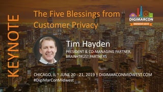 Tim Hayden
PRESIDENT & CO-MANAGING PARTNER,
BRAIN+TRUST PARTNERS
CHICAGO, IL ~ JUNE 20 - 21, 2019 | DIGIMARCONMIDWEST.COM
#DigiMarConMidwest
The Five Blessings from
Customer Privacy
KEYNOTE
 