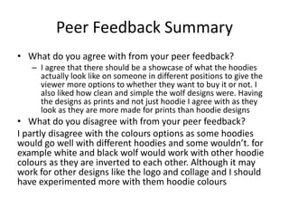 Peer Feedback Summary
• What do you agree with from your peer feedback?
– I agree that there should be a showcase of what the hoodies
actually look like on someone in different positions to give the
viewer more options to whether they want to buy it or not. I
also liked how clean and simple the wolf designs were. Having
the designs as prints and not just hoodie I agree with as they
look as they are more made for prints than hoodie designs
• What do you disagree with from your peer feedback?
I partly disagree with the colours options as some hoodies
would go well with different hoodies and some wouldn’t. for
example white and black wolf would work with other hoodie
colours as they are inverted to each other. Although it may
work for other designs like the logo and collage and I should
have experimented more with them hoodie colours
 