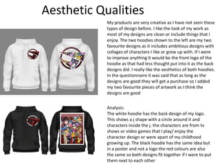 Aesthetic Qualities
My products are very creative as I have not seen these
types of design before. I like the look of my work as
most of my designs are clean or include things that I
enjoy. The two hoodies shown to the left are my two
favourite designs as it includes ambitious designs with
collages of characters I like or grew up with. If I were
to improve anything it would be the front logo of the
hoodie as that had less thought put into it as the back
designs did. I really like the aesthetics of both hoodies.
In the questionnaire it was said that as long as the
designs are good they will get a purchase so I added
my two favourite pieces of artwork as I think the
designs are good
Analysis:
The white hoodie has the back design of my logo.
This shows a j shape with a circle around it and
characters inside the j. the characters are from tv
shows or video games that I play/ enjoy the
character design or were apart of my childhood
growing up. The black hoodie has the same idea but
in a poster and not a logo the red colours are also
the same so both designs fit together if I were to put
them next to each other
 