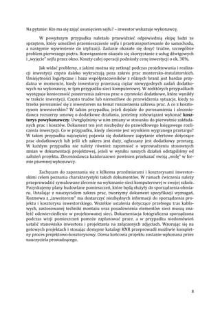 8
Na pytanie: Kto ma się zająć usunięciem sejfu? – inwestor wskazuje wykonawcę.
W powyższym przypadku należało przewidzieć odpowiednią ekipę ludzi ze
sprzętem, który umożliwi przemieszczenie sejfu i przetransportowanie do samochodu,
a następnie wywiezienie do utylizacji. Zadanie okazało się dosyć trudne, szczególnie
problem pierwszego piętra. Rozwiązaniem okazało się skorzystanie z usług dźwigowych
i „wyjęcie” sejfu przez okno. Koszty całej operacji podniosły cenę inwestycji o ok. 30%.
Jak widać problemy, z jakimi można się zetknąć podczas projektowania i realiza-
cji inwestycji często daleko wykraczają poza zakres prac montersko-instalatorskich.
Umiejętności logistyczne i baza współpracowników z różnych branż jest bardzo przy-
datna w momencie, kiedy inwestorzy przerzucą ciężar niewygodnych zadań dodatko-
wych na wykonawcę, w tym przypadku sieci komputerowej. W niektórych przypadkach
występuje konieczność poszerzenia zakresu prac o czynności dodatkowe, które wynikły
w trakcie inwestycji. Często trudne lub niemożliwe do przewidzenia sytuacje, kiedy to
trzeba porozumieć się z inwestorem na temat rozszerzenia zakresu prac. A co z koszto-
rysem inwestorskim? W takim przypadku, jeżeli dojdzie do porozumienia i zlecenio-
dawca rozszerzy umowę o dodatkowe działania, jesteśmy zobowiązani wykonać kosz-
torys powykonawczy. Uwzględnimy w nim zmiany w stosunku do pierwotnie zakłada-
nych prac i kosztów. Dokument ten jest niezbędny do prawidłowego księgowego rozli-
czenia inwestycji. Co w przypadku, kiedy zlecenie jest wynikiem wygranego przetargu?
W takim przypadku najczęściej pojawia się dodatkowe zapytanie ofertowe dotyczące
prac dodatkowych lub jeśli ich zakres jest duży, ogłaszany jest dodatkowy przetarg.
W każdym przypadku nie należy również zapomnieć o wprowadzeniu stosownych
zmian w dokumentacji projektowej, jeżeli w wyniku naszych działań odstąpiliśmy od
założeń projektu. Zleceniodawca każdorazowo powinien przekazać swoją „wolę” w for-
mie pisemnej wykonawcy.
Zachęcam do zapoznania się z kilkoma przedmiarami i kosztorysami inwestor-
skimi celem poznania charakterystyki takich dokumentów. W ramach ćwiczenia należy
przeprowadzić symulowane zlecenie na wykonanie sieci komputerowej w swojej szkole.
Pozyskujemy plany budowlane pomieszczeń, które będą służyły do sporządzenia obmia-
ru. Ustalając z nauczycielem zakres prac, tworzymy dokument specyfikacji wymagań.
Rozmowa z „inwestorem” ma dostarczyć niezbędnych informacji do sporządzenia pro-
jektu i kosztorysu inwestorskiego. Wszelkie ustalenia dotyczące przebiegu tras kablo-
wych, zastosowanej techniki montażu oraz posadowienia elementów sieci muszą zna-
leźć odzwierciedlenie w projektowanej sieci. Dokumentacja fotograficzna sporządzona
podczas wizji pomieszczeń pomoże zaplanować prace, a w przypadku niedomówień
ustalić stanowisko inwestora i projektanta na załączonych zdjęciach. Wzorując się na
gotowych projektach i stosując dostępne katalogi KNR przeprowadź możliwie komplet-
ny proces projektowo-kosztorysowy. Ocena końcowa projektu zostanie wykonana przez
nauczyciela prowadzącego.
 