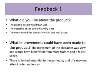 Feedback 1
• What did you like about the product?
• The graphic design was drawn well.
• The objective of the game was very clear.
• The music suited the games style and was well paced.
• What improvements could have been made to
the product? The movement of the character was slow
and would have benefitted from more frames and a faster
speed.
• There is limited potential to the gameplay and this may not
attract older audiences.
 