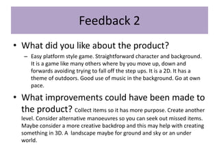 Feedback 2
• What did you like about the product?
– Easy platform style game. Straightforward character and background.
It is a game like many others where by you move up, down and
forwards avoiding trying to fall off the step ups. It is a 2D. It has a
theme of outdoors. Good use of music in the background. Go at own
pace.
• What improvements could have been made to
the product? Collect items so it has more purpose. Create another
level. Consider alternative manoeuvres so you can seek out missed items.
Maybe consider a more creative backdrop and this may help with creating
something in 3D. A landscape maybe for ground and sky or an under
world.
 