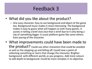 Feedback 3
• What did you like about the product?
– One easy character. Easy to see background and object of the game
too. Background music makes it more interesting. The background
makes it easy to guess what will happen as with many games. It
assists in telling a brief story but that is brief due to it only being a
clip of something bigger. A usual platform game like some others.
Even pacing of the character.
• What improvements could have been made to
the product? Could use other characters that could be avoided
as well as the stepping up and falling off. Could have a point of
collecting something or items that change the character. Brighter
background with different worlds as you progress. Add more colours
to add depth to background. Could be more complex in its objective.
 