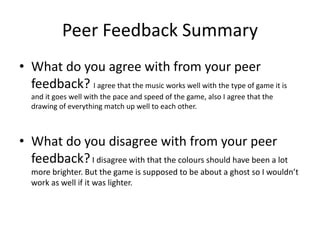 Peer Feedback Summary
• What do you agree with from your peer
feedback? I agree that the music works well with the type of game it is
and it goes well with the pace and speed of the game, also I agree that the
drawing of everything match up well to each other.
• What do you disagree with from your peer
feedback?I disagree with that the colours should have been a lot
more brighter. But the game is supposed to be about a ghost so I wouldn’t
work as well if it was lighter.
 