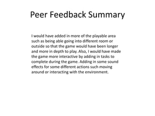 Peer Feedback Summary
I would have added in more of the playable area
such as being able going into different room or
outside so that the game would have been longer
and more in depth to play. Also, I would have made
the game more interactive by adding in tasks to
complete during the game. Adding in some sound
effects for some different actions such moving
around or interacting with the environment.
 