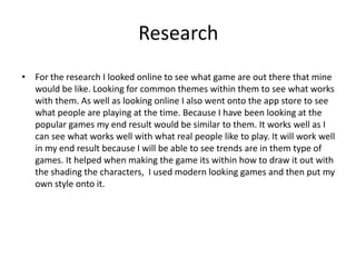 Research
• For the research I looked online to see what game are out there that mine
would be like. Looking for common themes within them to see what works
with them. As well as looking online I also went onto the app store to see
what people are playing at the time. Because I have been looking at the
popular games my end result would be similar to them. It works well as I
can see what works well with what real people like to play. It will work well
in my end result because I will be able to see trends are in them type of
games. It helped when making the game its within how to draw it out with
the shading the characters, I used modern looking games and then put my
own style onto it.
 