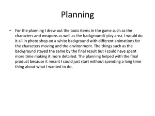 Planning
• For the planning I drew out the basic items in the game such as the
characters and weapons as well as the background/ play area. I would do
it all in photo shop on a white background with different animations for
the characters moving and the environment. The things such as the
background stayed the same by the final result but I could have spent
more time making it more detailed. The planning helped with the final
product because it meant I could just start without spending a long time
thing about what I wanted to do.
 