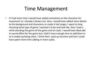 Time Management
• If I had more time I would have added animations to the character for
movement as I already it drawn out. Also, I would have added more details
to the background and characters or made it last longer. I spent to long
choosing what type of game I wanted it to be and look like. Also I took a
while deciding the genre of the game and art style. I would have liked add
in sound effect for the game but I didn't have enough time to add them in
so it ended up being silent. I think that I used up my time well but I could
have spent more time adding in more audio.
 