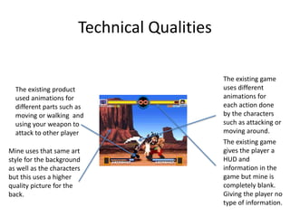 Technical Qualities
Mine uses that same art
style for the background
as well as the characters
but this uses a higher
quality picture for the
back.
The existing product
used animations for
different parts such as
moving or walking and
using your weapon to
attack to other player
The existing game
gives the player a
HUD and
information in the
game but mine is
completely blank.
Giving the player no
type of information.
The existing game
uses different
animations for
each action done
by the characters
such as attacking or
moving around.
 