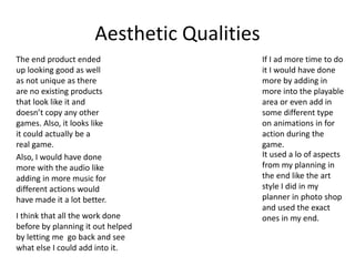 Aesthetic Qualities
The end product ended
up looking good as well
as not unique as there
are no existing products
that look like it and
doesn’t copy any other
games. Also, it looks like
it could actually be a
real game.
It used a lo of aspects
from my planning in
the end like the art
style I did in my
planner in photo shop
and used the exact
ones in my end.
If I ad more time to do
it I would have done
more by adding in
more into the playable
area or even add in
some different type
on animations in for
action during the
game.
Also, I would have done
more with the audio like
adding in more music for
different actions would
have made it a lot better.
I think that all the work done
before by planning it out helped
by letting me go back and see
what else I could add into it.
 