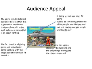 Audience Appeal
The game gets to its target
audience because that it is
a game that has themes
that people would enjoy,
such as being a games that
is all about fighting.
The fact that it’s a fighting
game and being faster
game will help with the
target audience and will fit
in with it.
It being set out as a pixel 2d
game
Would be something that some
older people would enjoy and
not just having younger people
wanting to play
As with mine this uses a
stationary background and
the only things moving are
the players them self
 