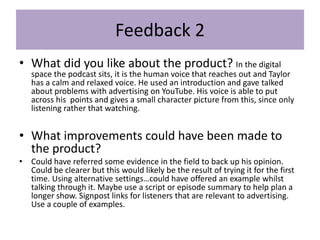 Feedback 2
• What did you like about the product? In the digital
space the podcast sits, it is the human voice that reaches out and Taylor
has a calm and relaxed voice. He used an introduction and gave talked
about problems with advertising on YouTube. His voice is able to put
across his points and gives a small character picture from this, since only
listening rather that watching.
• What improvements could have been made to
the product?
• Could have referred some evidence in the field to back up his opinion.
Could be clearer but this would likely be the result of trying it for the first
time. Using alternative settings…could have offered an example whilst
talking through it. Maybe use a script or episode summary to help plan a
longer show. Signpost links for listeners that are relevant to advertising.
Use a couple of examples.
 