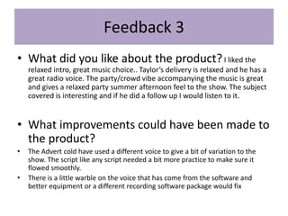Feedback 3
• What did you like about the product?I liked the
relaxed intro, great music choice.. Taylor’s delivery is relaxed and he has a
great radio voice. The party/crowd vibe accompanying the music is great
and gives a relaxed party summer afternoon feel to the show. The subject
covered is interesting and if he did a follow up I would listen to it.
• What improvements could have been made to
the product?
• The Advert cold have used a different voice to give a bit of variation to the
show. The script like any script needed a bit more practice to make sure it
flowed smoothly.
• There is a little warble on the voice that has come from the software and
better equipment or a different recording software package would fix
 