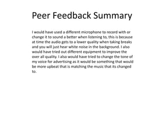 Peer Feedback Summary
I would have used a different microphone to record with or
change it to sound a better when listening to, this is because
at time the audio gets to a lower quality when taking breaks
and you will just hear white noise in the background. I also
would have tried out different equipment to improve the
over all quality. I also would have tried to change the tone of
my voice for advertising as it would be something that would
be more upbeat that is matching the music that its changed
to.
 