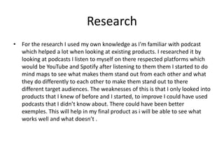 Research
• For the research I used my own knowledge as I'm familiar with podcast
which helped a lot when looking at existing products. I researched it by
looking at podcasts I listen to myself on there respected platforms which
would be YouTube and Spotify after listening to them them I started to do
mind maps to see what makes them stand out from each other and what
they do differently to each other to make them stand out to there
different target audiences. The weaknesses of this is that I only looked into
products that I knew of before and I started, to improve I could have used
podcasts that I didn’t know about. There could have been better
exemples. This will help in my final product as i will be able to see what
works well and what doesn’t .
 