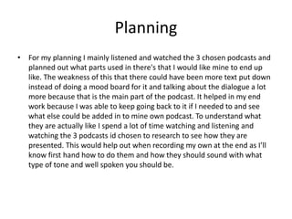 Planning
• For my planning I mainly listened and watched the 3 chosen podcasts and
planned out what parts used in there's that I would like mine to end up
like. The weakness of this that there could have been more text put down
instead of doing a mood board for it and talking about the dialogue a lot
more because that is the main part of the podcast. It helped in my end
work because I was able to keep going back to it if I needed to and see
what else could be added in to mine own podcast. To understand what
they are actually like I spend a lot of time watching and listening and
watching the 3 podcasts id chosen to research to see how they are
presented. This would help out when recording my own at the end as I’ll
know first hand how to do them and how they should sound with what
type of tone and well spoken you should be.
 