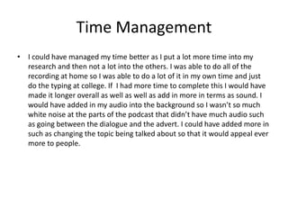 Time Management
• I could have managed my time better as I put a lot more time into my
research and then not a lot into the others. I was able to do all of the
recording at home so I was able to do a lot of it in my own time and just
do the typing at college. If I had more time to complete this I would have
made it longer overall as well as well as add in more in terms as sound. I
would have added in my audio into the background so I wasn’t so much
white noise at the parts of the podcast that didn’t have much audio such
as going between the dialogue and the advert. I could have added more in
such as changing the topic being talked about so that it would appeal ever
more to people.
 
