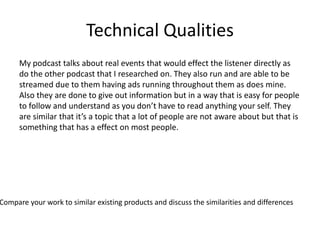 Technical Qualities
My podcast talks about real events that would effect the listener directly as
do the other podcast that I researched on. They also run and are able to be
streamed due to them having ads running throughout them as does mine.
Also they are done to give out information but in a way that is easy for people
to follow and understand as you don’t have to read anything your self. They
are similar that it’s a topic that a lot of people are not aware about but that is
something that has a effect on most people.
Compare your work to similar existing products and discuss the similarities and differences
 