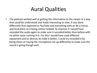 Aural Qualities
• The podcast worked well at getting the information to the viewer in a way
that could be understood and made interesting to view. It was done
differently that expected as YouTube and everything with an be a messy
and loud place so it being calmer helped. To improve it I would have
recorded the audio again to make sure it sounded better than before with
no white noise running in it. For this I would have used different
equipment and or devices to make it better, I could try recorded it by
being closer or having the microphone set up differently to make sure the
sound is going though well.
 