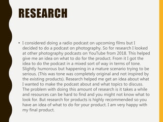 RESEARCH
• I considered doing a radio podcast on upcoming films but I
decided to do a podcast on photography. So for research I looked
at other photography podcasts on YouTube from 2018. This helped
give me an idea on what to do for the product. From it I got the
idea to do the podcast in a mixed sort of way in terms of tone.
Slightly humorous but happening in a mature scenario trying to be
serious. (This was tone was completely original and not inspired by
the existing products). Research helped me get an idea about what
I wanted to make the podcast about and what topics to discuss.
The problem with doing this amount of research is it takes a while
and resources can be hard to find and you might not know what to
look for. But research for products is highly recommended so you
have an idea of what to do for your product. I am very happy with
my final product.
 