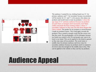 Audience Appeal
The audience I wanted for my clothing brand was 12+ for
primary audience and 7+ for secondary because my products
will be mainly for 12+ and 7+ is for anyone who enjoys my
products and would want to wear my products. I chose this
age range of 12+ (primary audience) because my products
are quite basic as teenagers don't necessarily wear flashy
clothes and prefer the basic looking clothes. I chose 7+
(secondary audience) as they may also like these designs that
I have created. The gender for my products is mixed because
I made my products unisex. This could apply towards the
products I have created so people could find the correct size
that they need. My psychographic will be belongers because
my brand was created in the UK and people may want to be
loyal to my brand. This can be applied to the brand in general
as they may enjoy all my products. The social status is
middle class for primary audience and lower class for
secondary audience because my products aren't to expensive
for lower class but enough for the middle class to buy. This
can be applied to the website so they can buy my products.
 