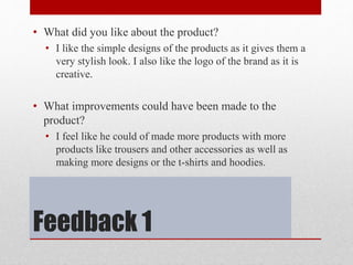 Feedback 1
• What did you like about the product?
• I like the simple designs of the products as it gives them a
very stylish look. I also like the logo of the brand as it is
creative.
• What improvements could have been made to the
product?
• I feel like he could of made more products with more
products like trousers and other accessories as well as
making more designs or the t-shirts and hoodies.
 
