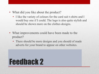 Feedback 2
• What did you like about the product?
• I like the variety of colours for the card suit t-shirts and I
would buy one if I could. The logo is also quite stylish and
should be shown more on the clothes designs.
• What improvements could have been made to the
product?
• There should be more designs and you should of made
adverts for your brand to appear on other websites.
 