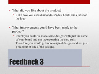 Feedback 3
• What did you like about the product?
• I like how you used diamonds, spades, hearts and clubs for
the logo.
• What improvements could have been made to the
product?
• I think you could’ve made some designs with just the name
of your brand and not incorporating the card suits.
Therefore you would get more original designs and not just
a recolour of one of the designs.
 