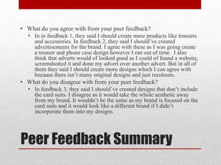 Peer Feedback Summary
• What do you agree with from your peer feedback?
• In in feedback 1, they said I should create more products like trousers
and accessories. In feedback 2, they said I should’ve created
advertisements for the brand. I agree with these as I was going create
a trouser and phone case design however I ran out of time. I also
think that adverts would of looked good as I could of found a website,
screenshotted it and done my advert over another advert. But in all of
them they said I should create more designs which I can agree with
because there isn’t many original designs and just recolours.
• What do you disagree with from your peer feedback?
• In feedback 3, they said I should’ve created designs that don’t include
the card suits. I disagree as it would take the whole aesthetic away
from my brand. It wouldn’t be the same as my brand is focused on the
card suits and it would look like a different brand if I didn’t
incorporate them into my designs.
 