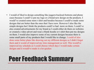 Peer Feedback Summary
• I would of liked to design something like joggers/tracksuit bottoms and phone
cases because I could’ve put my logo or a brand new design on the products. I
would’ve created some more t-shirt and hoodies because I could've made some
designs that are better than the ones that I have now. However I also like the
simple designs but I think the products could’ve had more on them. I could’ve
also created advertisements for my brand as I could either do them on websites
or created a video advert and wear a blank hoodie or t-shirt then put my designs
on them. I would also improve some of my current designs because there is
some small parts of my products that I would like to change. I could of also
done some better plans like drawing out my different designs so I didn't forget
them and it would of improved my time management as well. This would've
improved my schedule as I could choose which days I would make certain
designs and it would've made it a lot quicker.
 