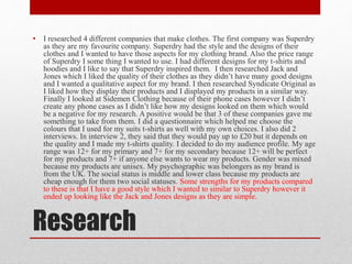 Research
• I researched 4 different companies that make clothes. The first company was Superdry
as they are my favourite company. Superdry had the style and the designs of their
clothes and I wanted to have those aspects for my clothing brand. Also the price range
of Superdry I some thing I wanted to use. I had different designs for my t-shirts and
hoodies and I like to say that Superdry inspired them. I then researched Jack and
Jones which I liked the quality of their clothes as they didn’t have many good designs
and I wanted a qualitative aspect for my brand. I then researched Syndicate Original as
I liked how they display their products and I displayed my products in a similar way.
Finally I looked at Sidemen Clothing because of their phone cases however I didn’t
create any phone cases as I didn’t like how my designs looked on them which would
be a negative for my research. A positive would be that 3 of these companies gave me
something to take from them. I did a questionnaire which helped me choose the
colours that I used for my suits t-shirts as well with my own choices. I also did 2
interviews. In interview 2, they said that they would pay up to £20 but it depends on
the quality and I made my t-shirts quality. I decided to do my audience profile. My age
range was 12+ for my primary and 7+ for my secondary because 12+ will be perfect
for my products and 7+ if anyone else wants to wear my products. Gender was mixed
because my products are unisex. My psychographic was belongers as my brand is
from the UK. The social status is middle and lower class because my products are
cheap enough for them two social statuses. Some strengths for my products compared
to these is that I have a good style which I wanted to similar to Superdry however it
ended up looking like the Jack and Jones designs as they are simple.
 