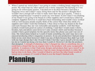 Planning
• When I started my initial plans I was going to create a clothing brand, magazine or a
poster. My mind map my other options was a music magazine like Kerrang or I was
going to do rollercoaster posters. I decided not to do these because I had done a
magazine twice and I didn't’t enjoy doing them and for the posters I thought that I
wouldn’t have enough still or time to make more than one up to quality. I chose a
clothing brand because I wanted to create my own brand. At first when I was thinking
of my brand it was going to be based on a blue sapphire and I would have called my
company Sapphire however it could have been misleading and wouldn’t have worked
with as well because people usually think of the colour blue when they think of a
sapphire and I didn’t want that limitation. I then chose to base my brand on the four
card suits because they are very noticeable and popular symbols. I felt that these
symbols would look good on a piece of clothing. I said that I would create t-shirts,
hoodies, hats and phone cases however I only created t-shirts and hoodies because I
couldn’t find a good template for the specific items like phone case and I ran out of
time. My initial plans helped as I could of made something else and I may have not
enjoyed producing either a magazine or posters. In my pre-production I had put many
fonts on my style sheet however I didn’t use any of them because they didn’t go well
with my logo design that I did. Overall I think I feel like I gave myself a bit too much
too do so I ended up doing a lot less than I could of. However I do like the products
that designed. A strength of planning is that I changed my idea to something else so I
could have a brand that has an original style to the products with some recognizable
symbols. A weakness is that I had some designs and products that I gave myself to do
however when it came to production I had too many designs/products to make that I
had no time to do them. Also I would of liked to see how the other brand would of
turned out to compare if I would of liked it over the brand I finished with.
 
